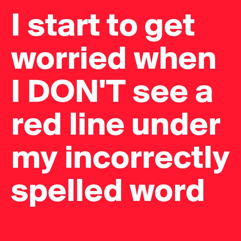 I start to get worried when I DON'T see a red line under my incorrectly spelled word