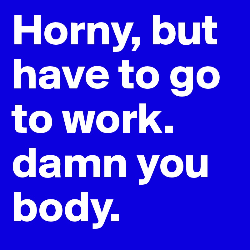 Horny, but have to go to work. damn you body. 