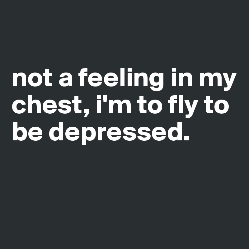 

not a feeling in my chest, i'm to fly to be depressed.


