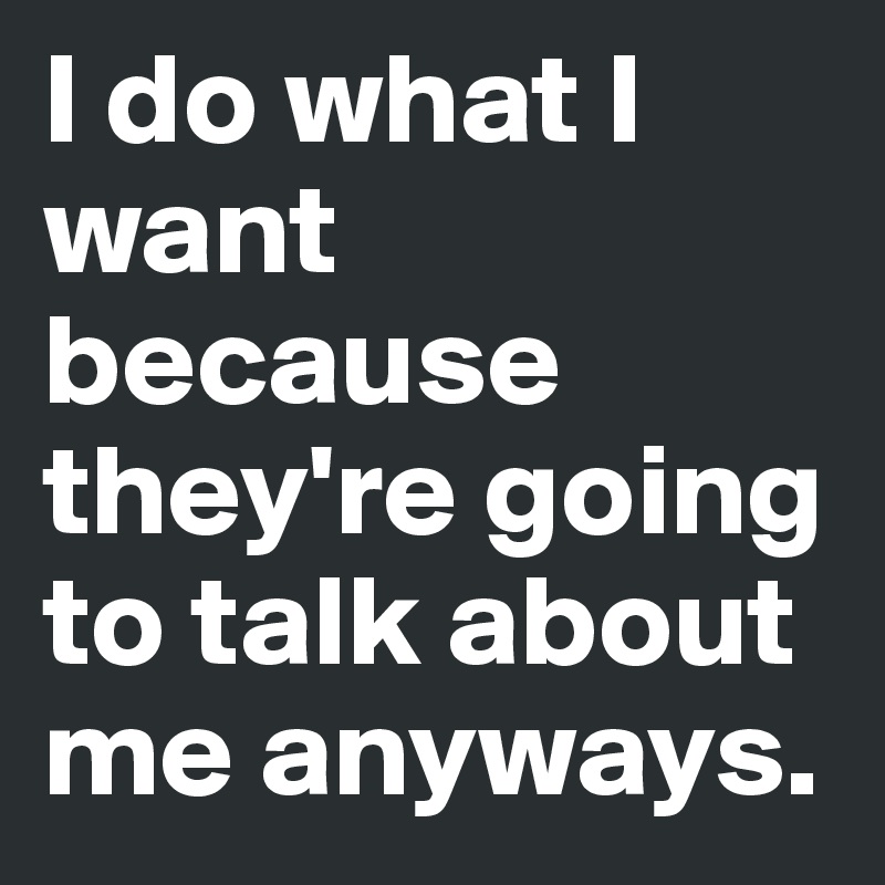 I do what I want because they're going to talk about me anyways. 