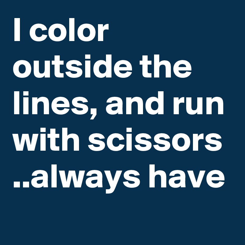 I color outside the lines, and run with scissors
..always have