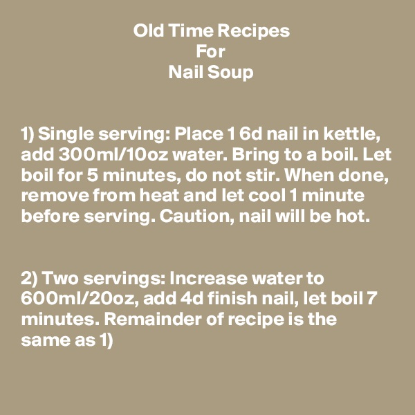                              Old Time Recipes
                                             For
                                      Nail Soup


1) Single serving: Place 1 6d nail in kettle, add 300ml/10oz water. Bring to a boil. Let boil for 5 minutes, do not stir. When done, remove from heat and let cool 1 minute before serving. Caution, nail will be hot.


2) Two servings: Increase water to 600ml/20oz, add 4d finish nail, let boil 7 minutes. Remainder of recipe is the same as 1)
