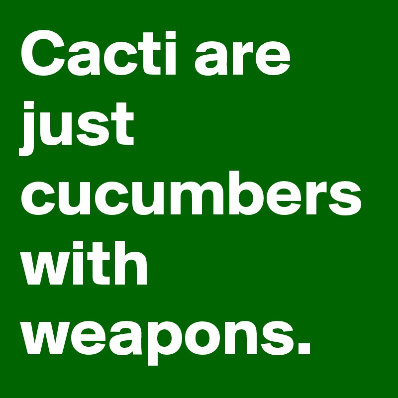 Cacti are just cucumbers with weapons.