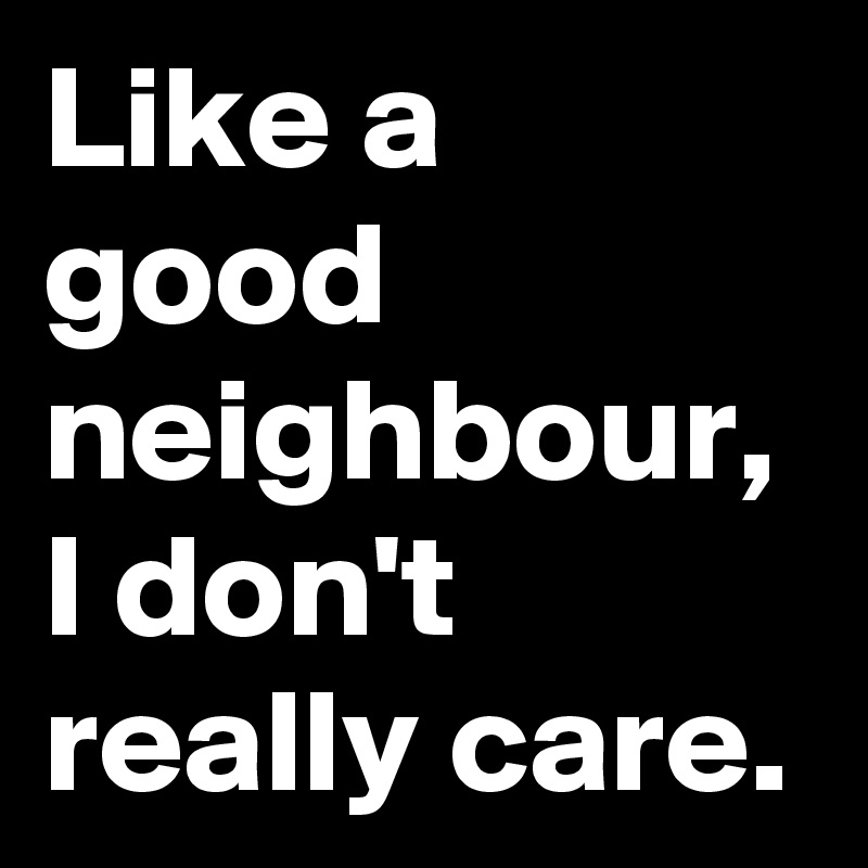 Like a good neighbour, I don't really care.