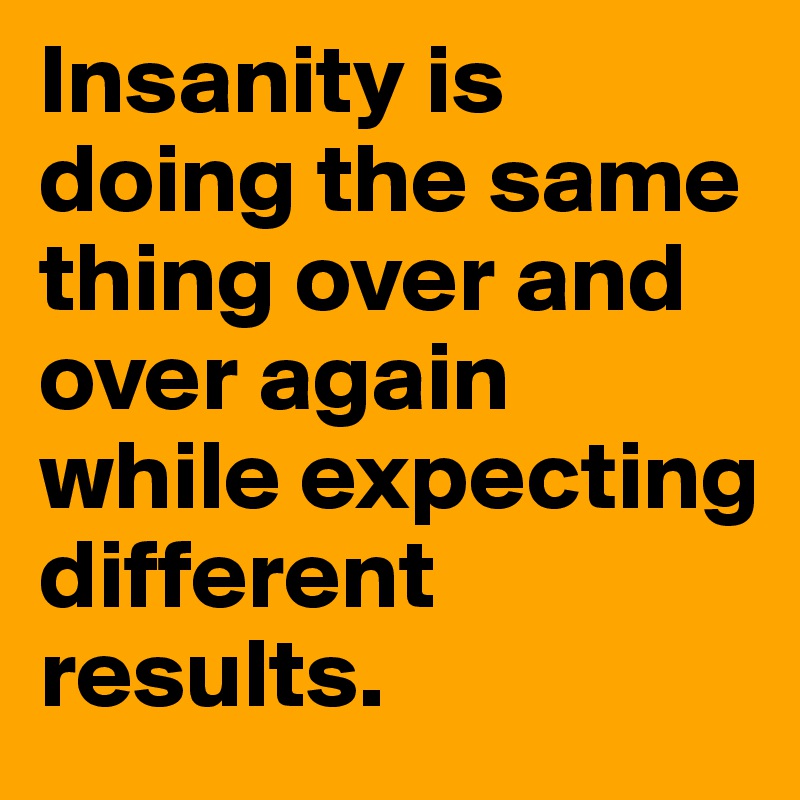 Insanity is doing the same thing over and over again while expecting different results.