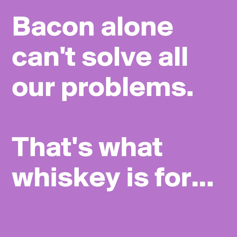 Bacon alone can't solve all our problems.

That's what whiskey is for...
