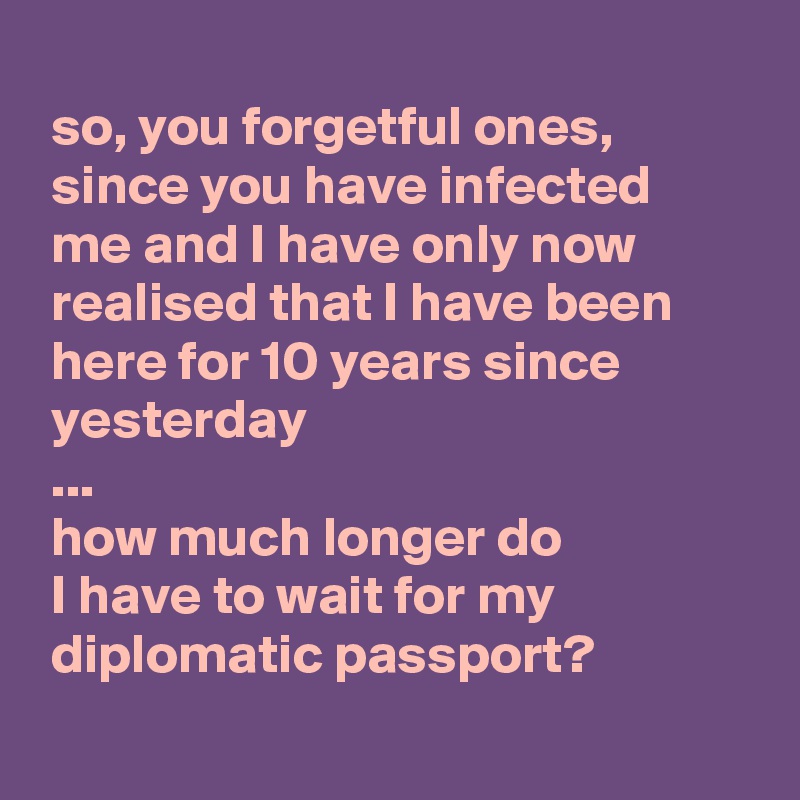 
 so, you forgetful ones,
 since you have infected
 me and I have only now
 realised that I have been
 here for 10 years since
 yesterday
 ...
 how much longer do
 I have to wait for my
 diplomatic passport?
