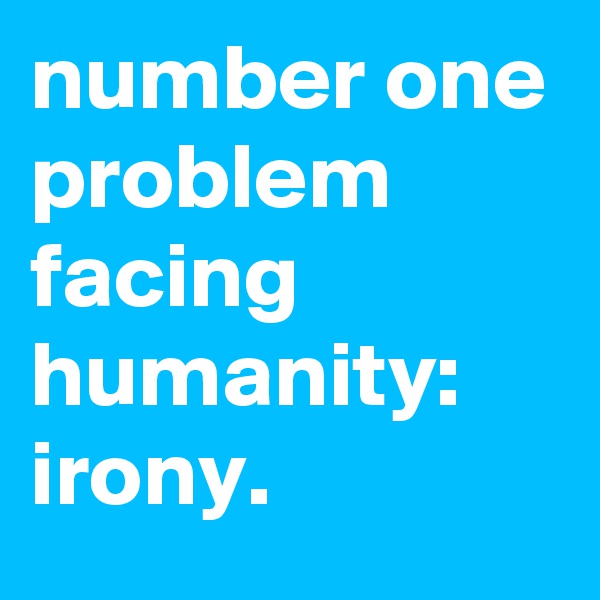 number one problem facing humanity: irony.
