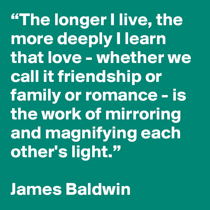 “The longer I live, the more deeply I learn that love - whether we call it friendship or family or romance - is the work of mirroring and magnifying each other's light.” 
        
James Baldwin