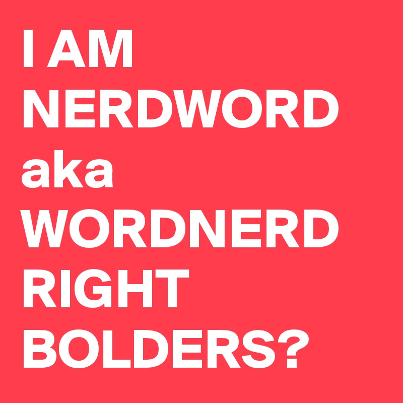 I AM NERDWORD aka WORDNERD
RIGHT BOLDERS?