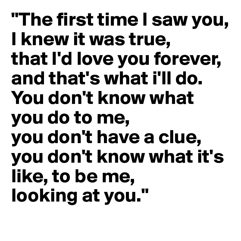 "The first time I saw you,
I knew it was true, 
that I'd love you forever, and that's what i'll do. 
You don't know what you do to me, 
you don't have a clue,
you don't know what it's like, to be me, 
looking at you."