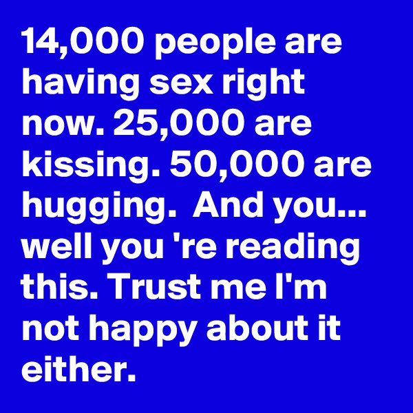 14,000 people are having sex right now. 25,000 are kissing. 50,000 are hugging.  And you... well you 're reading this. Trust me I'm not happy about it either. 