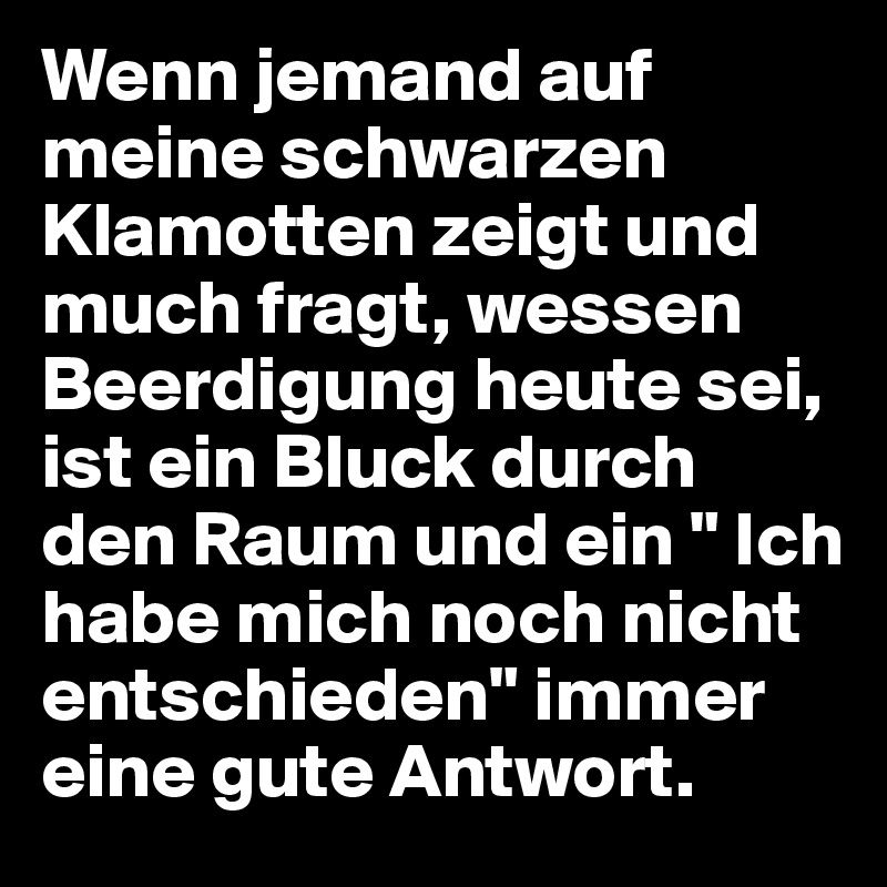 Wenn jemand auf meine schwarzen Klamotten zeigt und much fragt, wessen Beerdigung heute sei, ist ein Bluck durch den Raum und ein " Ich habe mich noch nicht entschieden" immer eine gute Antwort.