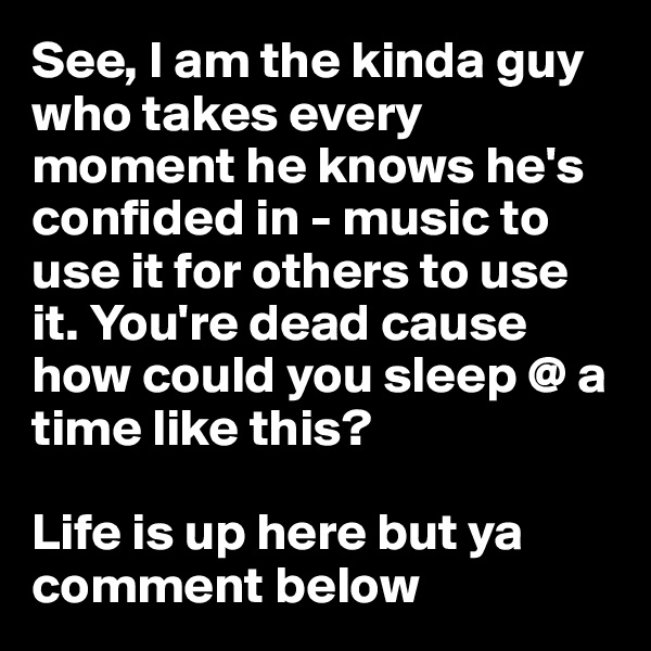 See, I am the kinda guy who takes every moment he knows he's confided in - music to use it for others to use it. You're dead cause how could you sleep @ a time like this?

Life is up here but ya comment below