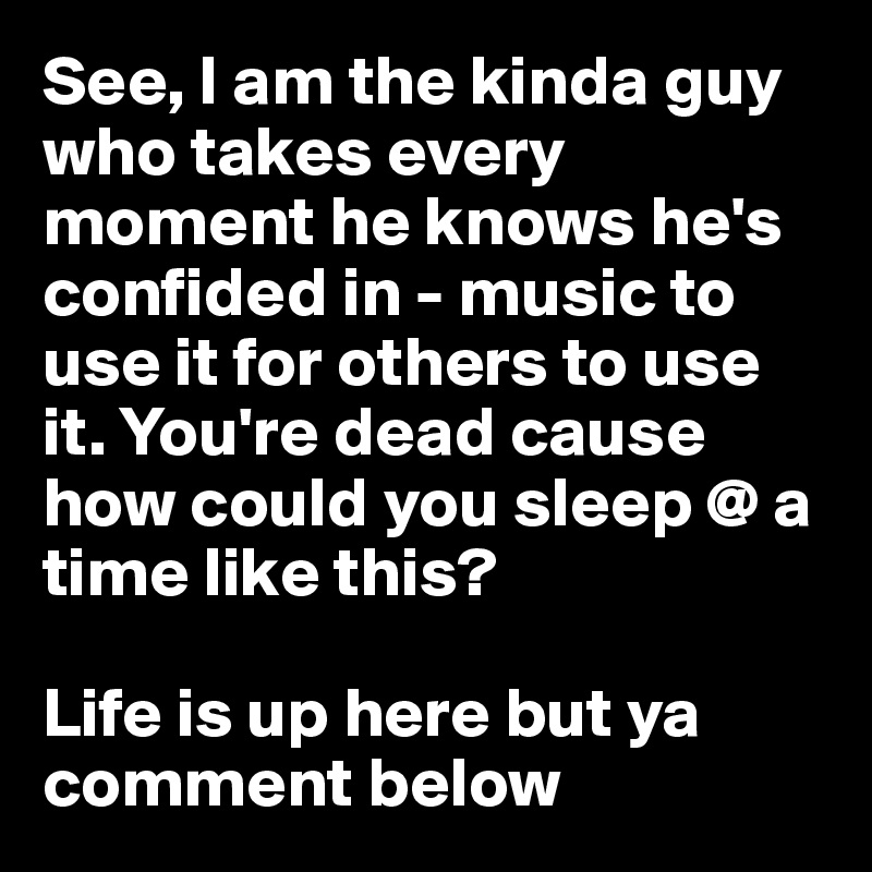 See, I am the kinda guy who takes every moment he knows he's confided in - music to use it for others to use it. You're dead cause how could you sleep @ a time like this?

Life is up here but ya comment below