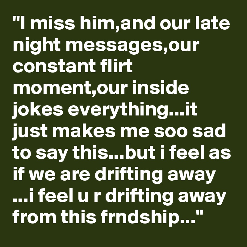 "I miss him,and our late night messages,our constant flirt moment,our inside jokes everything...it just makes me soo sad to say this...but i feel as if we are drifting away ...i feel u r drifting away from this frndship..." 