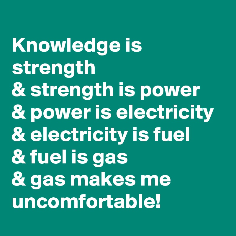 
Knowledge is strength
& strength is power 
& power is electricity 
& electricity is fuel 
& fuel is gas 
& gas makes me uncomfortable!