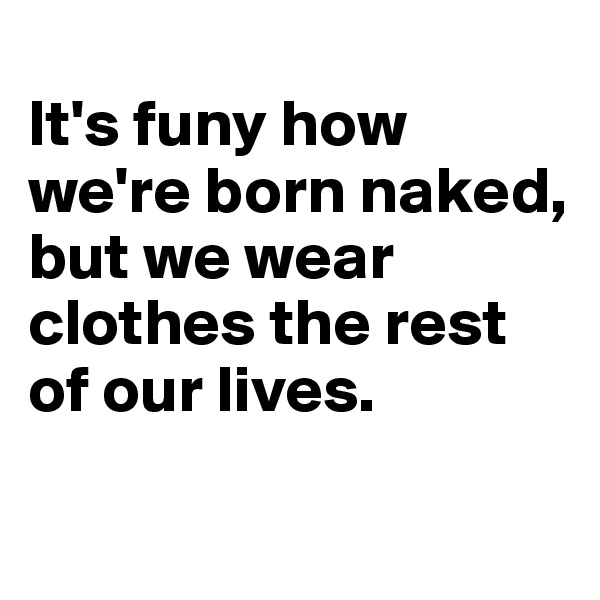 
It's funy how we're born naked, but we wear clothes the rest of our lives. 


