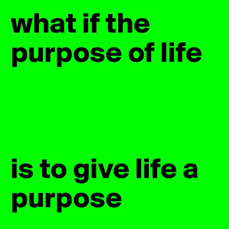 what if the purpose of life 



is to give life a purpose