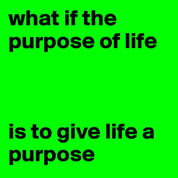 what if the purpose of life 



is to give life a purpose