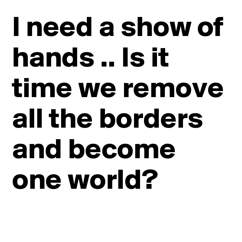 I need a show of hands .. Is it time we remove all the borders and become one world?
