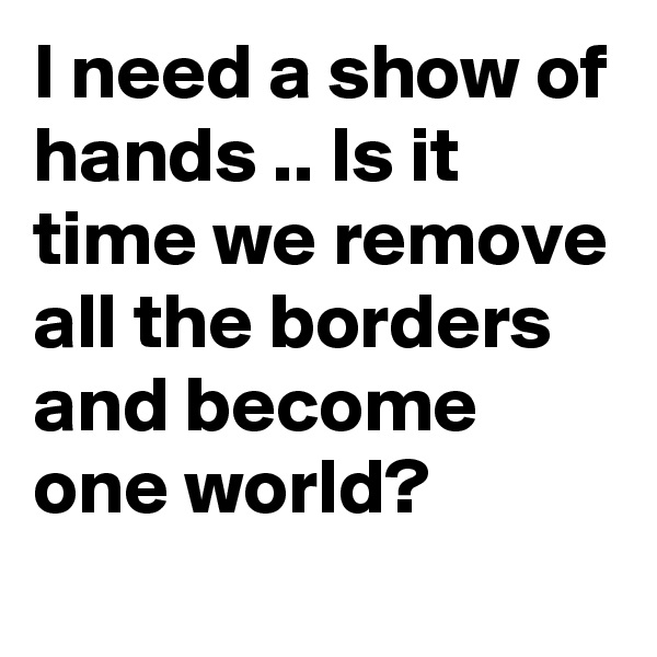I need a show of hands .. Is it time we remove all the borders and become one world?
