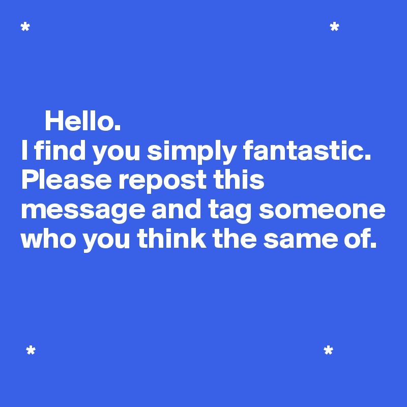*                                                   *


    Hello.
I find you simply fantastic. 
Please repost this message and tag someone who you think the same of. 


           
 *                                                 *