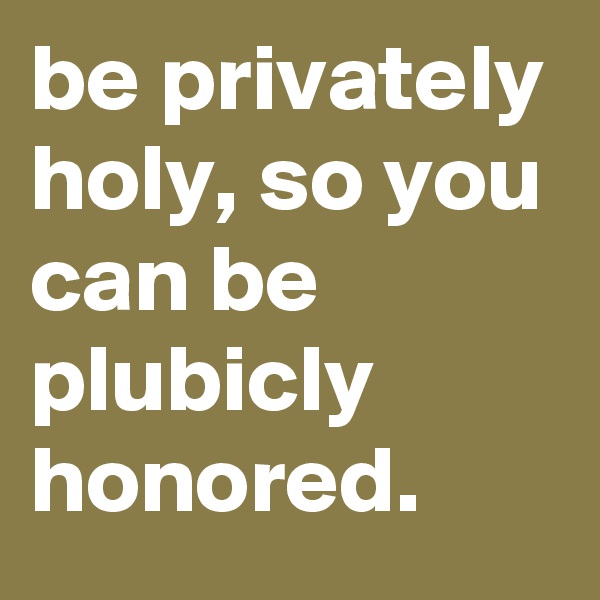 be privately holy, so you can be plubicly honored.