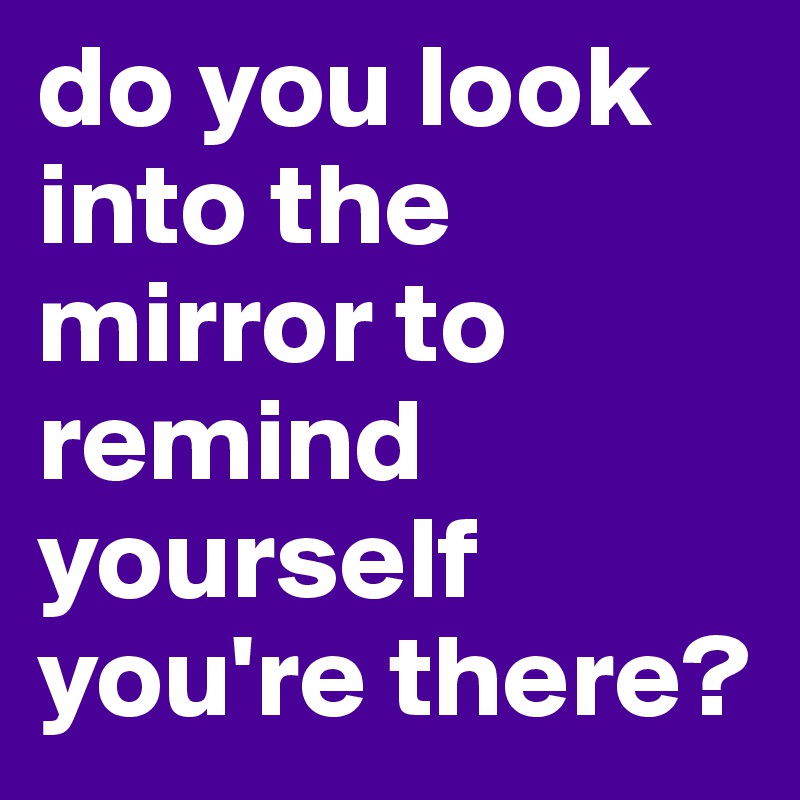 do you look into the mirror to remind yourself you're there?