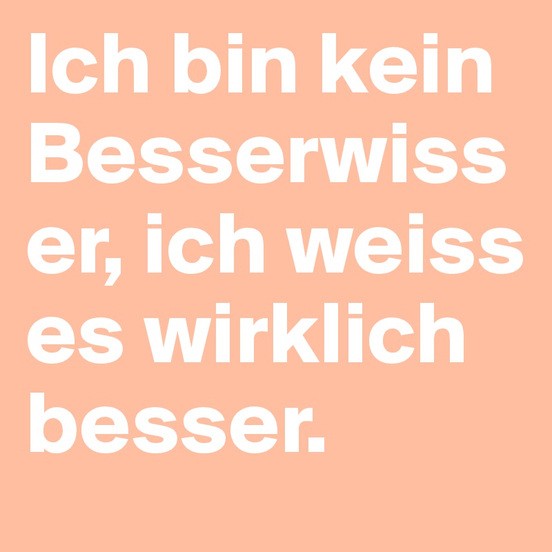 Ich bin kein Besserwisser, ich weiss es wirklich besser.                                                                