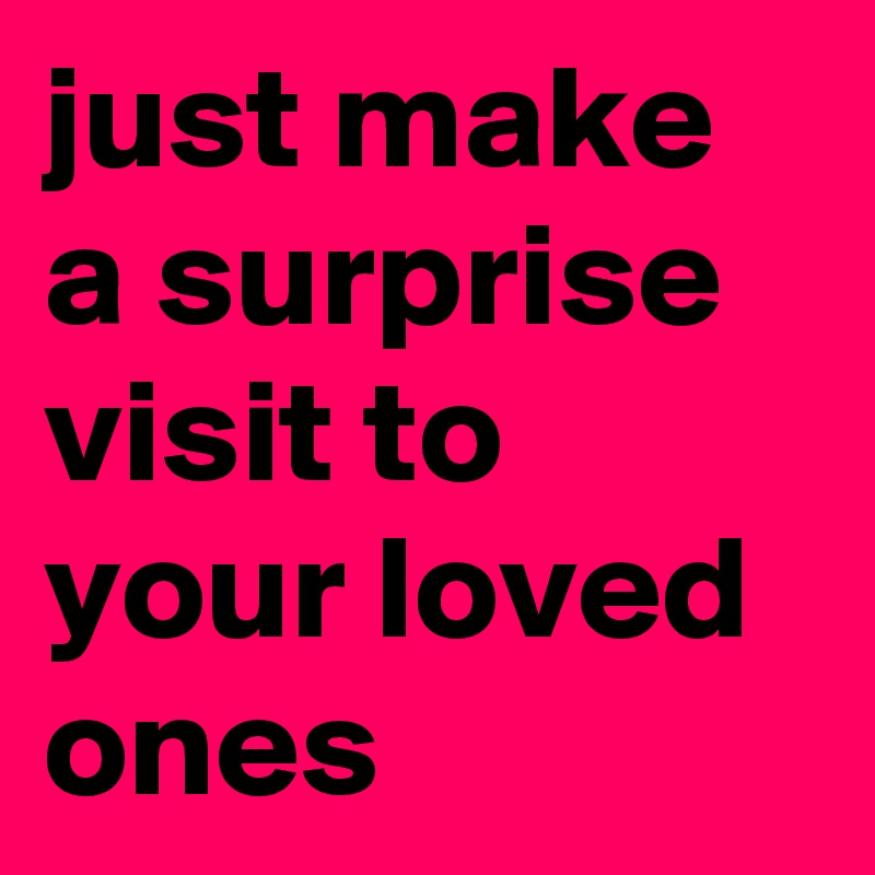 just make a surprise visit to your loved ones 