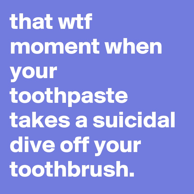 that wtf moment when your toothpaste takes a suicidal dive off your toothbrush.