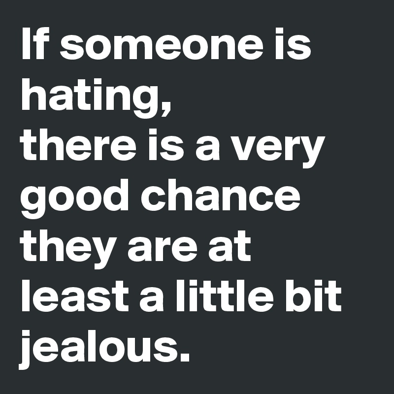 If someone is hating,
there is a very good chance they are at least a little bit jealous.