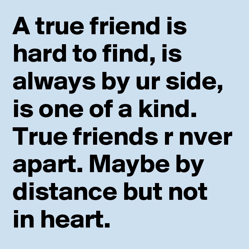 A true friend is hard to find, is always by ur side, is one of a kind. True friends r nver apart. Maybe by distance but not in heart.