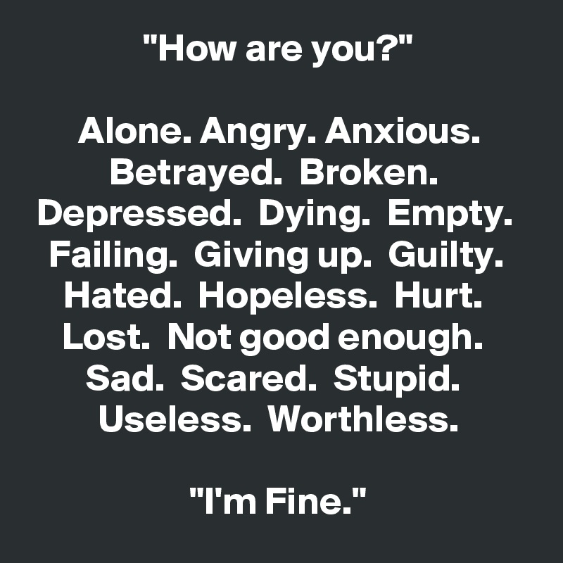 "How are you?"

Alone. Angry. Anxious.
Betrayed.  Broken.  Depressed.  Dying.  Empty.  Failing.  Giving up.  Guilty.  Hated.  Hopeless.  Hurt.  Lost.  Not good enough.  Sad.  Scared.  Stupid.  Useless.  Worthless.

"I'm Fine."