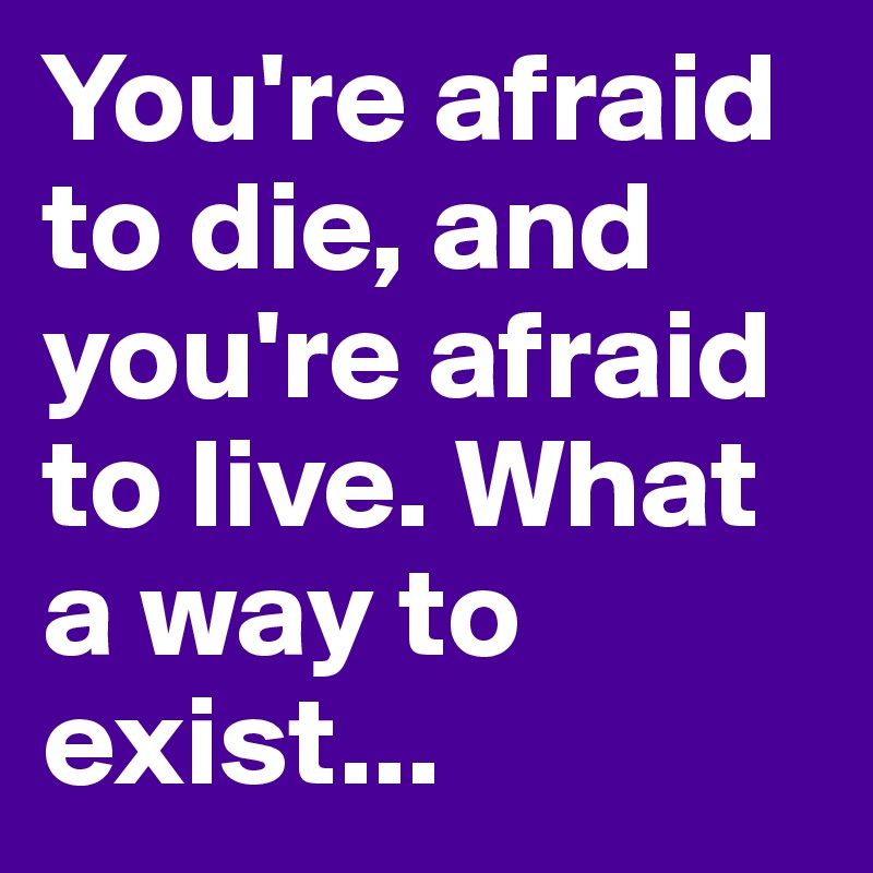You're afraid to die, and you're afraid to live. What a way to exist...