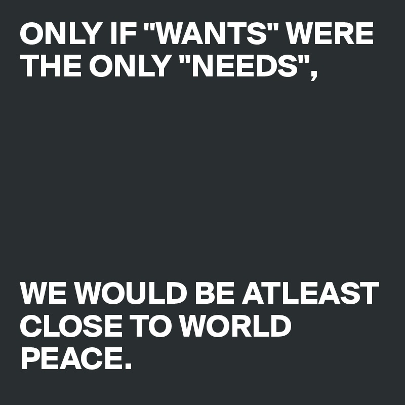 ONLY IF "WANTS" WERE THE ONLY "NEEDS",






WE WOULD BE ATLEAST CLOSE TO WORLD PEACE.