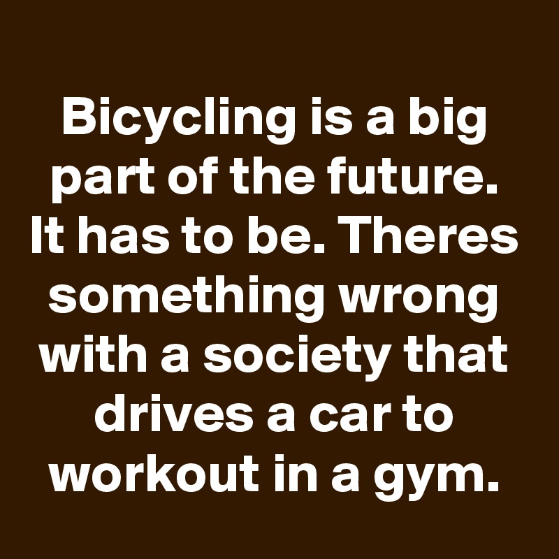 
Bicycling is a big part of the future. It has to be. Theres something wrong with a society that drives a car to workout in a gym.