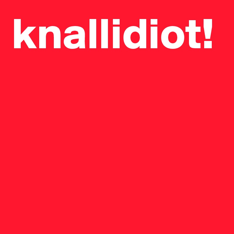 knallidiot!