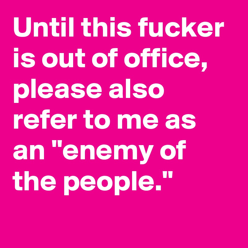 Until this fucker is out of office, please also refer to me as an "enemy of the people."