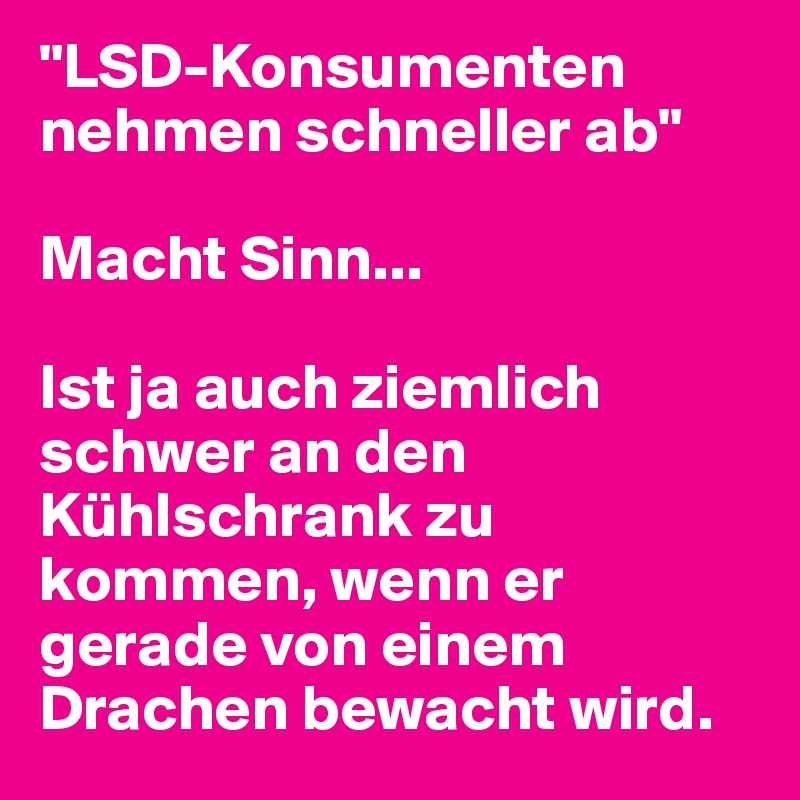 "LSD-Konsumenten nehmen schneller ab"

Macht Sinn...

Ist ja auch ziemlich schwer an den Kühlschrank zu kommen, wenn er gerade von einem Drachen bewacht wird.