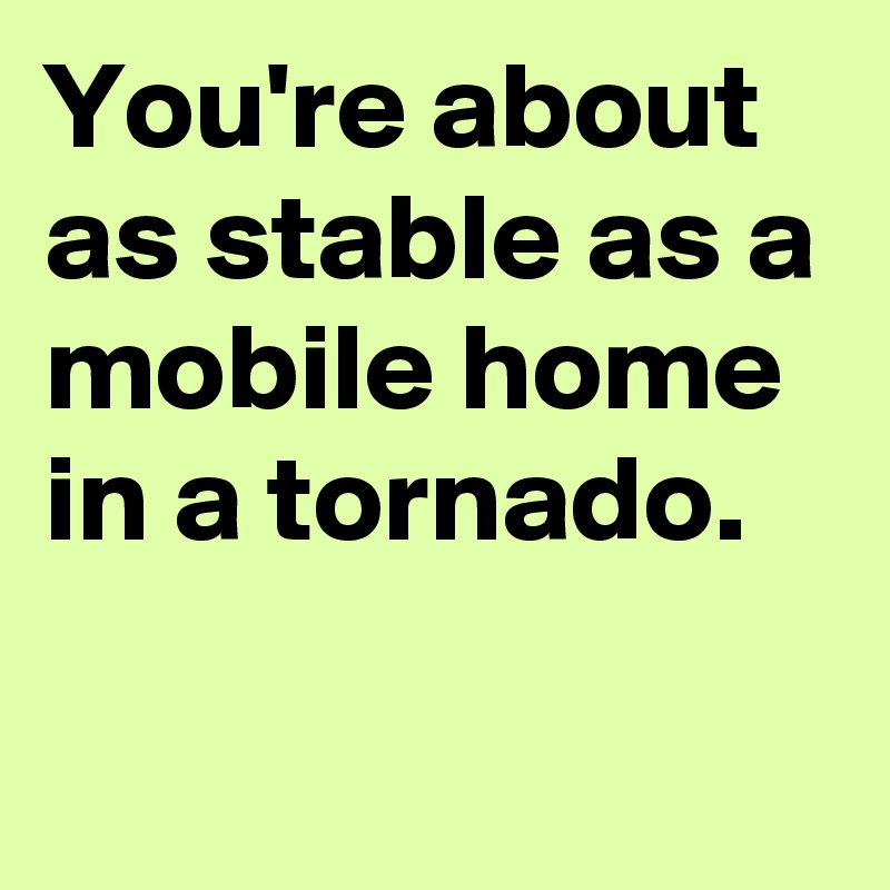 You're about as stable as a mobile home in a tornado.

