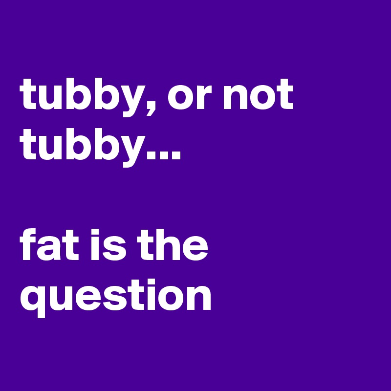 
tubby, or not tubby...

fat is the question
