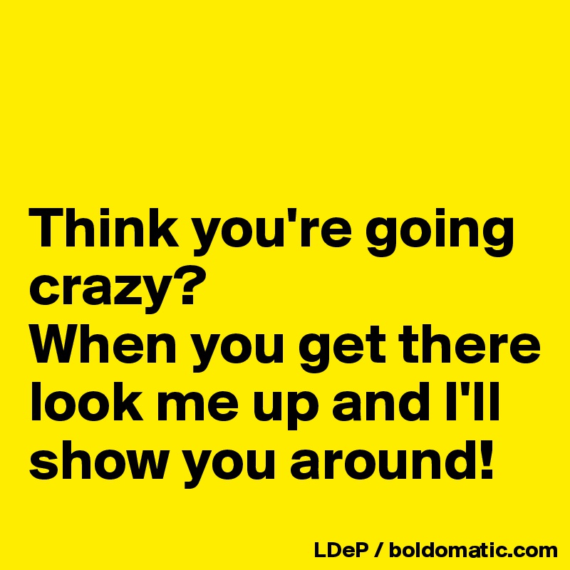 


Think you're going crazy?
When you get there look me up and I'll show you around!
