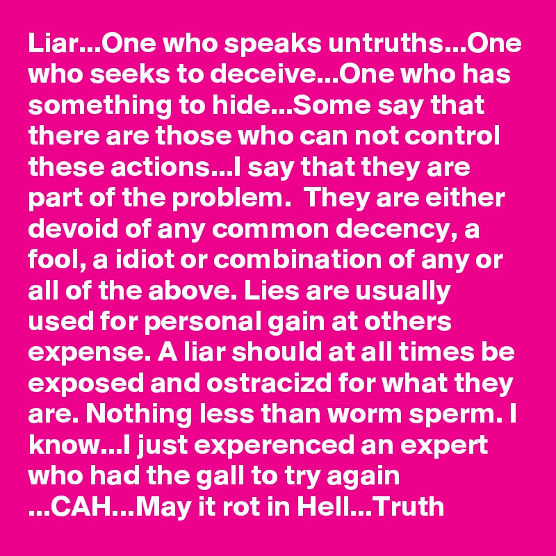 Liar...One who speaks untruths...One who seeks to deceive...One who has something to hide...Some say that there are those who can not control these actions...I say that they are part of the problem.  They are either devoid of any common decency, a fool, a idiot or combination of any or all of the above. Lies are usually used for personal gain at others expense. A liar should at all times be exposed and ostracizd for what they are. Nothing less than worm sperm. I know...I just experenced an expert who had the gall to try again ...CAH...May it rot in Hell...Truth