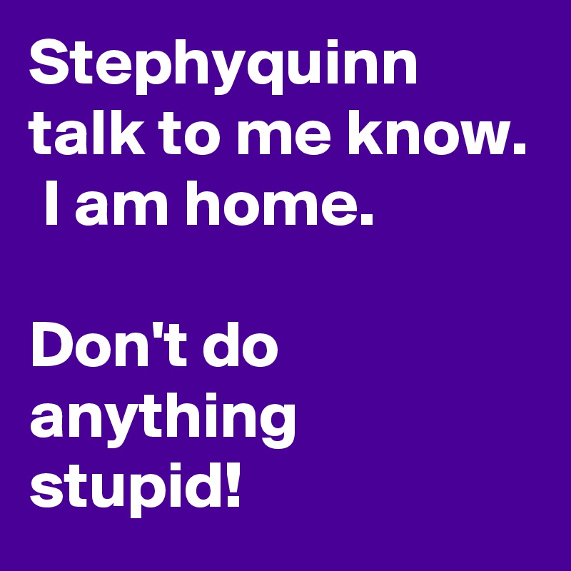 Stephyquinn talk to me know.  I am home. 

Don't do anything stupid! 