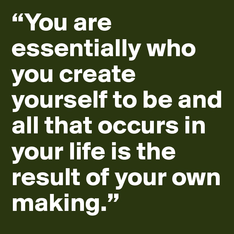 “You are essentially who you create yourself to be and all that occurs in your life is the result of your own making.” 