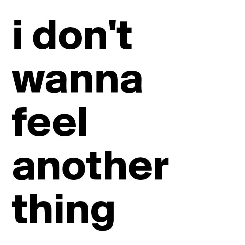 i don't wanna
feel another thing