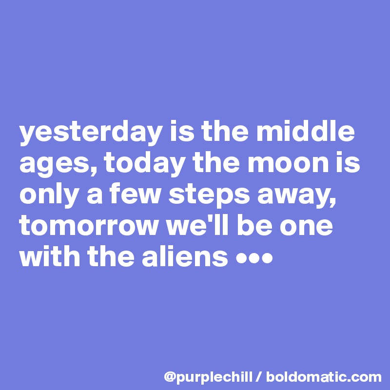    


yesterday is the middle ages, today the moon is only a few steps away, tomorrow we'll be one with the aliens •••


