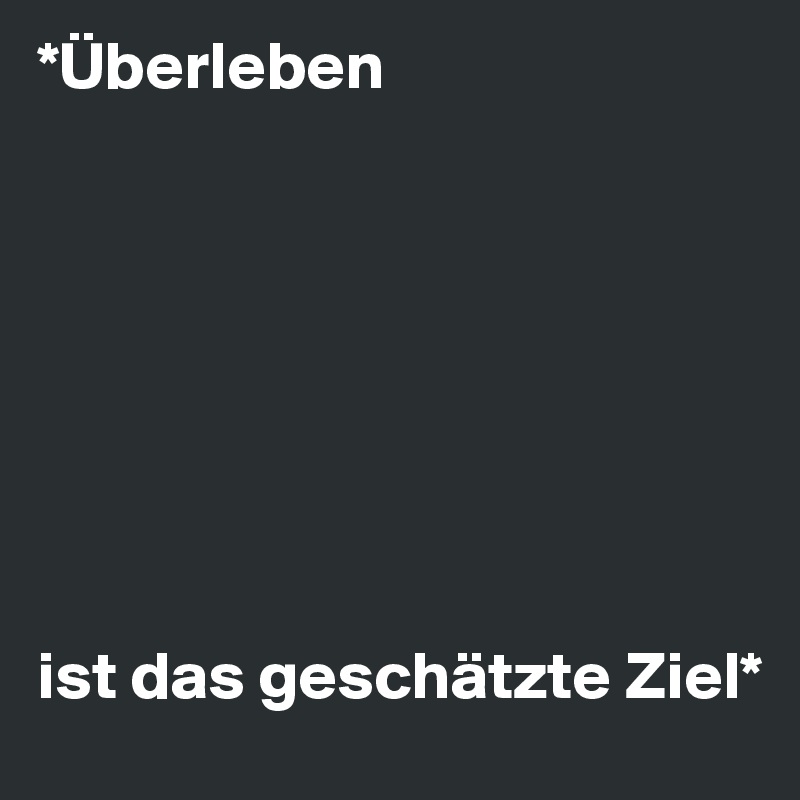 *Überleben 








ist das geschätzte Ziel*